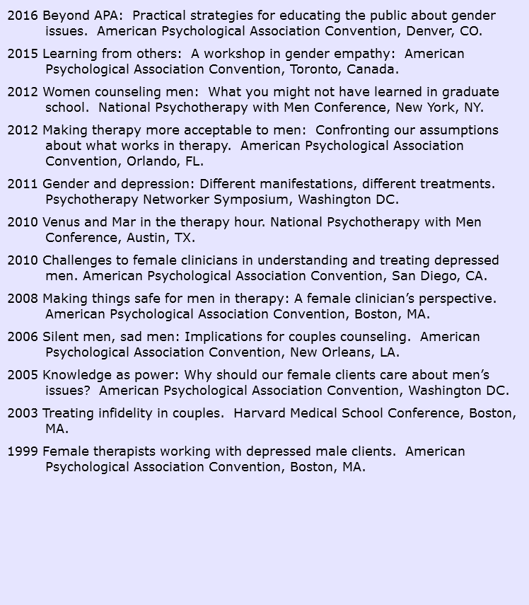 2016 Beyond APA: Practical strategies for educating the public about gender issues. American Psychological Association Convention, Denver, CO. 2015 Learning from others: A workshop in gender empathy: American Psychological Association Convention, Toronto, Canada. 2012 Women counseling men: What you might not have learned in graduate school. National Psychotherapy with Men Conference, New York, NY. 2012 Making therapy more acceptable to men: Confronting our assumptions about what works in therapy. American Psychological Association Convention, Orlando, FL. 2011 Gender and depression: Different manifestations, different treatments. Psychotherapy Networker Symposium, Washington DC. 2010 Venus and Mar in the therapy hour. National Psychotherapy with Men Conference, Austin, TX. 2010 Challenges to female clinicians in understanding and treating depressed men. American Psychological Association Convention, San Diego, CA. 2008 Making things safe for men in therapy: A female clinician’s perspective. American Psychological Association Convention, Boston, MA. 2006 Silent men, sad men: Implications for couples counseling. American Psychological Association Convention, New Orleans, LA. 2005 Knowledge as power: Why should our female clients care about men’s issues? American Psychological Association Convention, Washington DC. 2003 Treating infidelity in couples. Harvard Medical School Conference, Boston, MA. 1999 Female therapists working with depressed male clients. American Psychological Association Convention, Boston, MA. 